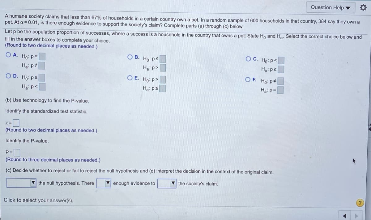 Question Help ▼
A humane society claims that less than 67% of households in a certain country own a pet. In a random sample of 600 households in that country, 384 say they own a
pet. At a = 0.01, is there enough evidence to support the society's claim? Complete parts (a) through (c) below.
Let p be the population proportion of successes, where a success is a household in the country that owns a pet. State H, and Ha. Select the correct choice below and
fill in the answer boxes to complete your choice.
(Round to two decimal places as needed.)
O A. Ho: p=
O B. Ho: ps
O C. Ho: p<
Ha: p#
Ha: p>
Ha:p2
O D. Ho: pz
O E. Ho: p>
O F. Ho: P#
Ha: p<
Ha: ps
Ha:p=
(b) Use technology to find the P-value.
Identify the standardized test statistic.
(Round to two decimal places as needed.)
Identify the P-value.
P =
(Round to three decimal places as needed.)
(c) Decide whether to reject or fail to reject the null hypothesis and (d) interpret the decision in the context of the original claim.
V the null hypothesis. There
V enough evidence to
V the society's claim.
Click to select your answer(s).

