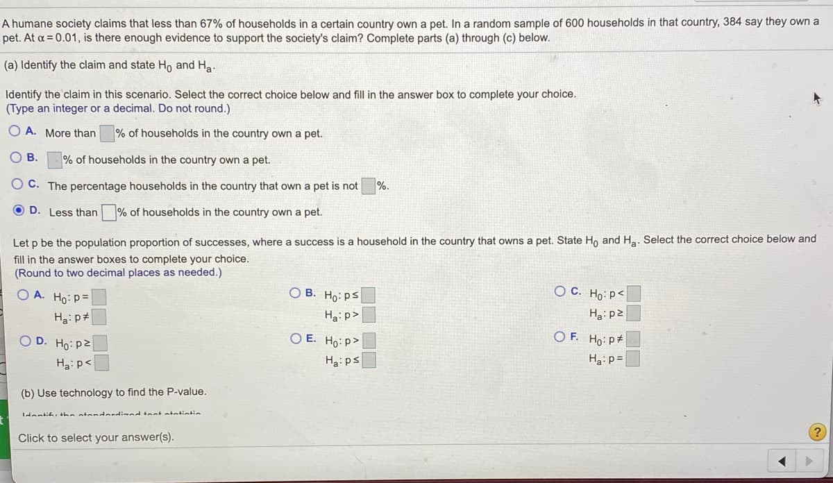 A humane society claims that less than 67% of households in a certain country own a pet. In a random sample of 600 households in that country, 384 say they own a
pet. At a = 0.01, is there enough evidence to support the society's claim? Complete parts (a) through (c) below.
(a) Identify the claim and state Ho and Ha.
Identify the claim in this scenario. Select the correct choice below and fill in the answer box to complete your choice.
(Type an integer or a decimal. Do not round.)
O A. More than
% of households in the country own a pet.
O B.
% of households in the country own a pet.
O C. The percentage households in the country that own a pet is not
%.
O D. Less than
% of households in the country own a pet.
Let p be the population proportion of successes, where a success is a household in the country that owns a pet. State Ho and Ha. Select the correct choice below and
fill in the answer boxes to complete your choice.
(Round to two decimal places as needed.)
O A. Ho: p=
O B.
O C. Ho:p<
Ho: ps
Ha: p>
Hai p#
Ha: p2
O D. Ho: p2
O E. Ho: p>
O F. Ho: p#
Ha: p<
Ha:ps
Ha:p =
(b) Use technology to find the P-value.
Idantif, the atendardized tant atatintin
Click to select your answer(s).
OO OO
