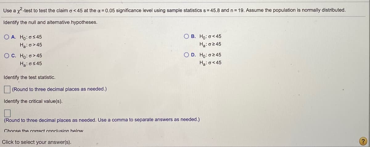 ### Chi-Squared Test for Variance

Use a \(\chi^2\)-test to test the claim \( \sigma < 45 \) at the \( \alpha = 0.05 \) significance level using sample statistics \( s = 45.8 \) and \( n = 19 \). Assume the population is normally distributed.

#### Identify the null and alternative hypotheses.

- **Option A:** 
  \( H_0: \sigma \leq 45 \)
  
  \( H_a: \sigma > 45 \)

- **Option B:** 
  \( H_0: \sigma < 45 \)
  
  \( H_a: \sigma \geq 45 \)

- **Option C:** 
  \( H_0: \sigma > 45 \)
  
  \( H_a: \sigma \leq 45 \)

- **Option D:** 
  \( H_0: \sigma \geq 45 \)
  
  \( H_a: \sigma < 45 \)

#### Identify the test statistic.
[ ]  (Round to three decimal places as needed.)

#### Identify the critical value(s).
[ ]  (Round to three decimal places as needed. Use a comma to separate answers as needed.)

#### Choose the correct conclusion below.

**Click to select your answer(s).**