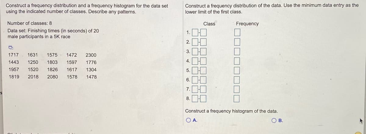 ### Frequency Distribution and Histogram Construction

#### Provided Data Set:
Finishing times (in seconds) of 20 male participants in a 5K race:

- 1717, 1631, 1575, 1472, 2300
- 1443, 1250, 1803, 1597, 1776
- 1957, 1520, 1826, 1617, 1304
- 1819, 2018, 2080, 1578, 1478

The task involves constructing a frequency distribution and a frequency histogram using 8 classes. 

#### Steps to Construct the Frequency Distribution:
1. **Determine the range**: Subtract the smallest data value from the largest data value.
2. **Calculate the class width**: Divide the range by the number of classes and round up if necessary.
3. **Create class intervals**: Start with the minimum data entry and create subsequent intervals using the class width.
4. **Tally the data into classes**: Count how many data points fall into each class interval.
5. **Construct the frequency distribution table**.

#### Determine Class Intervals:
Use the minimum data entry (1250) as the lower limit of the first class.

#### Frequency Distribution Table:
| Class         | Frequency |
|---------------|-----------|
| 1250 - 1399   |     ?     |
| 1400 - 1549   |     ?     |
| 1550 - 1699   |     ?     |
| 1700 - 1849   |     ?     |
| 1850 - 1999   |     ?     |
| 2000 - 2149   |     ?     |
| 2150 - 2299   |     ?     |
| 2300 - 2449   |     ?     |

Tally the data into the classes to fill in the frequency values.

#### Constructing the Histogram:
1. **Use the class intervals and frequencies** from the frequency distribution table.
2. **Graph the intervals on the x-axis** and the frequencies on the y-axis.
3. **Draw bars** for each class interval such that the height of each bar represents the corresponding frequency.

#### Example Histograms:
- **Option A**: The first possible histogram.
- **Option B**: The second possible histogram.

Once you've compiled the frequency distribution