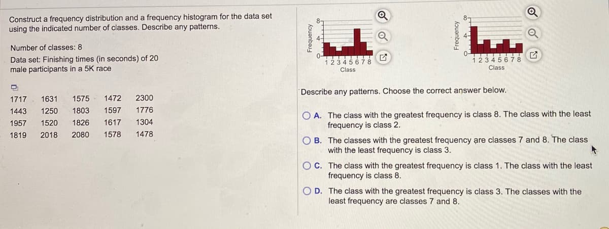 ### Frequency Distribution and Histogram Analysis

**Objective:**
Construct a frequency distribution and a frequency histogram for the given data set using the specified number of classes and describe any patterns observed.

**Data Set:**
Finishing times (in seconds) of 20 male participants in a 5K race.

**Number of Classes:**
8

**Data Set:**
```
1717, 1631, 1575, 1472, 2300
1443, 1250, 1803, 1597, 1776
1957, 1520, 1826, 1617, 1304
1819, 2018, 2080, 1578, 1478
```

**Frequency Histogram Explanation:**

*Frequency Histogram 1:*

- **X-Axis (Class):**
  Represents different classes.
- **Y-Axis (Frequency):**
  Represents the frequency of data points within each class.
- **Visual Observation:**
  The histogram shows the distribution of the finishing times across 8 classes.

*Frequency Histogram 2:*

- Similarly structured, with potentially differing distribution patterns.

**Pattern Description:**
Choose the correct answer below.

A. The class with the greatest frequency is class 8. The class with the least frequency is class 2.

B. The classes with the greatest frequency are classes 7 and 8. The class with the least frequency is class 3.

C. The class with the greatest frequency is class 1. The class with the least frequency is class 8.

D. The class with the greatest frequency is class 3. The classes with the least frequency are classes 7 and 8.

---

**Answer Explanation:**

Carefully examine the histograms to determine which classes have the highest and lowest frequencies. Look for the tall and short bars on the graphs corresponding to the frequency of data points in each class.