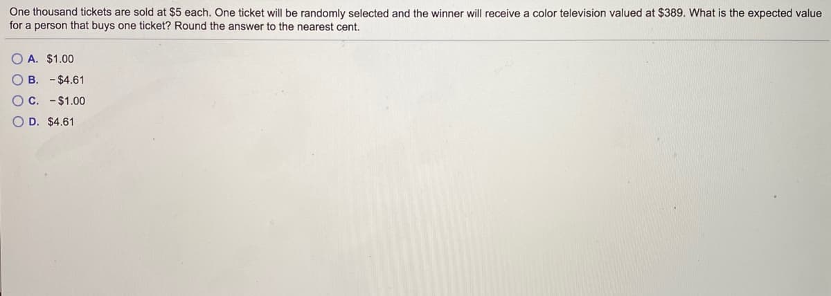 **Problem on Expected Value Calculation**

**Scenario:**
One thousand tickets are sold at $5 each. One ticket will be randomly selected, and the winner will receive a color television valued at $389. What is the expected value for a person that buys one ticket? Round the answer to the nearest cent.

**Question:**
What is the expected value for a person that buys one ticket?

**Answer Choices:**
- **A.** $1.00
- **B.** –$4.61
- **C.** –$1.00
- **D.** $4.61