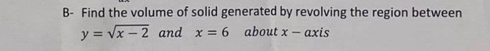 B- Find the volume of solid generated by revolving the region between
y = √x-2 and x = 6
about x-axis