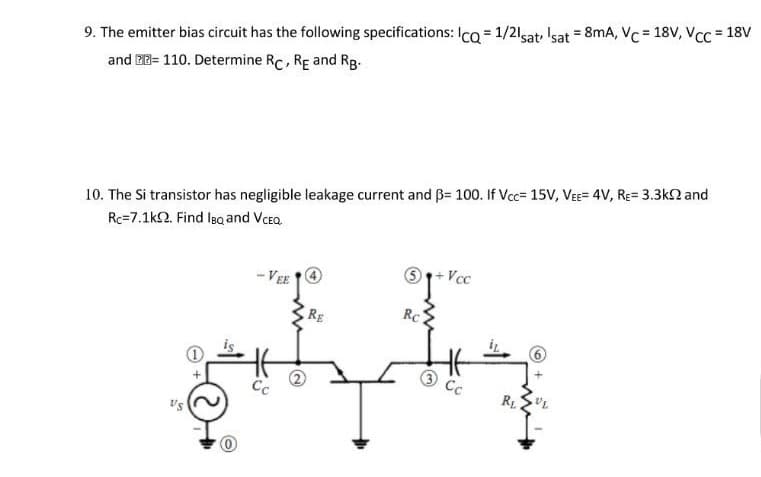 %3D
9. The emitter bias circuit has the following specifications: Ica = 1/21sat, 'sat = 8mA, Vc = 18V, VCC = 18V
and BB= 110. Determine Rc, RE and Rg-
10. The Si transistor has negligible leakage current and ß= 100. If Vcc= 15V, VEE= 4V, RE= 3.3k2 and
Rc=7.1k2. Find lea and Vcea.
- VEE O
RE
Rc
Cc
Cc
R1
