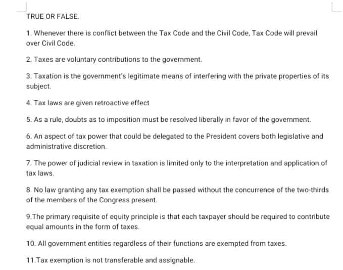 TRUE OR FALSE.
1. Whenever there is conflict between the Tax Code and the Civil Code, Tax Code will prevail
over Civil Code.
2. Taxes are voluntary contributions to the government.
3. Taxation is the government's legitimate means of interfering with the private properties of its
subject.
4. Tax laws are given retroactive effect
5. As a rule, doubts as to imposition must be resolved liberally in favor of the government.
6. An aspect of tax power that could be delegated to the President covers both legislative and
administrative discretion.
7. The power of judicial review in taxation is limited only to the interpretation and application of
tax laws.
8. No law granting any tax exemption shall be passed without the concurrence of the two-thirds
of the members of the Congress present.
9.The primary requisite of equity principle is that each taxpayer should be required to contribute
equal amounts in the form of taxes.
10. All government entities regardless of their functions are exempted from taxes.
11.Tax exemption is not transferable and assignable.
