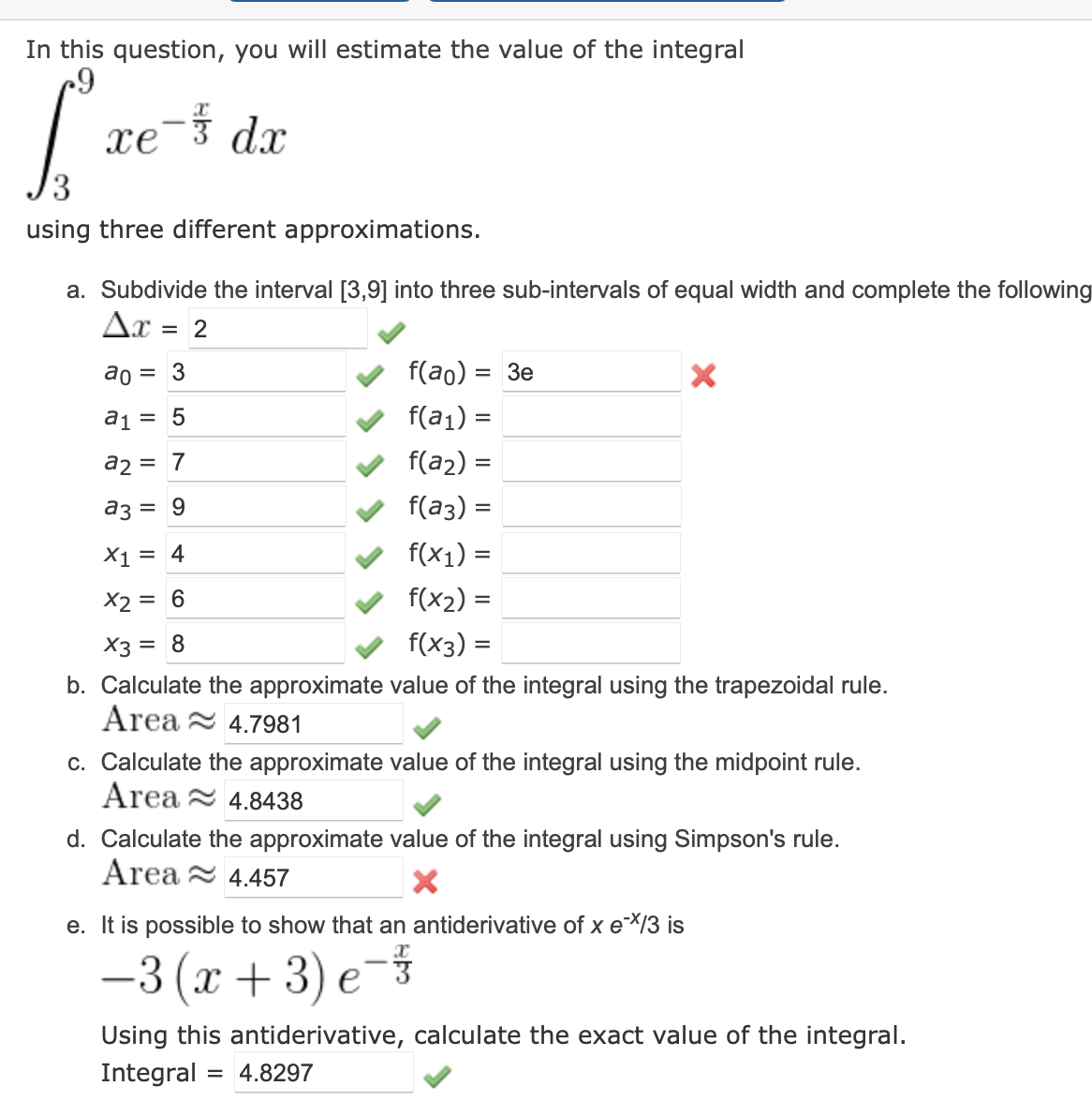 In this question, you will estimate the value of the integral
c9
[²²
using three different approximations.
xe-* da
a. Subdivide the interval [3,9] into three sub-intervals of equal width and complete the following
Ax = 2
ao
3
a₁ = 5
a2
7
f(ao): = 3e
f(a₁) =
f(a₂)
a3
= 9
f(a3)
X1 = 4
f(x₁) =
X2 = 6
f(x₂)=
X3 = 8
f(x3)
b. Calculate the approximate value of the integral using the trapezoidal rule.
Area
4.7981
c. Calculate the approximate value of the integral using the midpoint rule.
Area
4.8438
d. Calculate the approximate value of the integral using Simpson's rule.
Area 4.457
II
=
=
=
e. It is possible to show that an antiderivative of x e**/3 is
−3 (x+3) e-
333
X
Using this antiderivative, calculate the exact value of the integral.
Integral = 4.8297