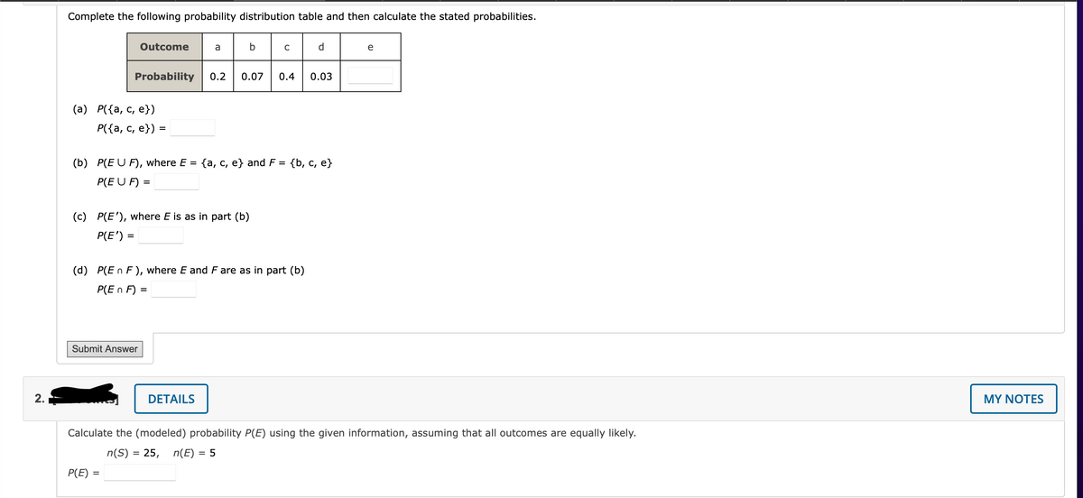 Complete the following probability distribution table and then calculate the stated probabilities.
Outcome
a
d.
e
Probability
0.2
0.07
0.4
0.03
(а) Р({а, с, е})
Р({а, с, е})
=
(b) P(E U F), where E =
{a, c, e} and F = {b, c, e}
P(E U F) =
(c) P(E'), where E is as in part (b)
P(E') =
%D
(d) P(E n F ), where E and F are as in part (b)
P(E n F) :
Submit Answer
2.
DETAILS
MY NOTES
Calculate the (modeled) probability P(E) using the given information, assuming that all outcomes are equally likely.
n(S) = 25, n(E) = 5
P(E)
%3D
