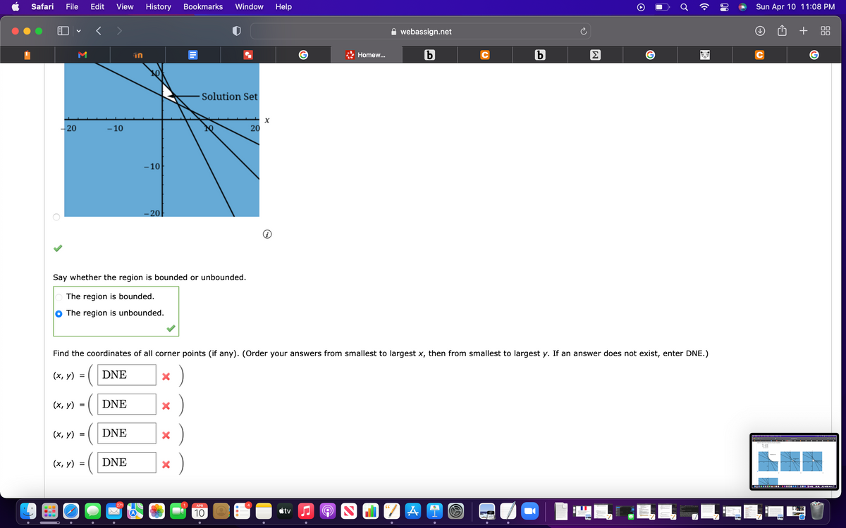 Safari
File
Edit
View
History
Bookmarks
Window
Help
Sun Apr 10 11:08 PM
webassign.net
+
Homew...
UL
Solution Set
-20
- 10
20
- 10
– 20
Say whether the region is bounded or unbounded.
The region is bounded.
The region is unbounded.
Find the coordinates of all corner points (if any). (Order your answers from smallest to largest x, then from smallest to largest y. If an answer does not exist, enter DNE.)
(х, у)
DNE
(х, у)
DNE
(х, у)
DNE
)
(х, у)
DNE
271
APR
étv
THE
10
00
