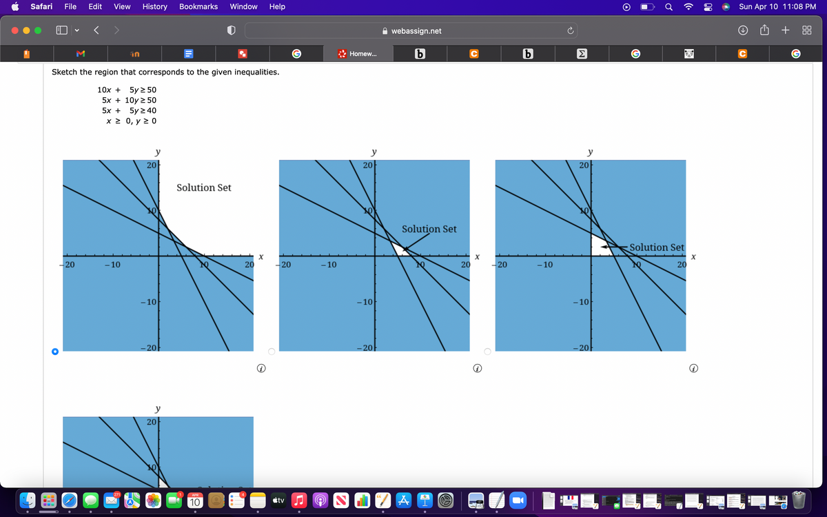 Safari
File
Edit
View
History
Bookmarks
Window
Help
Sun Apr 10 11:08 PM
webassign.net
+
in
Homew...
Sketch the region that corresponds to the given inequalities.
10х +
5y 2 50
5x + 10y 2 50
5х +
5y 2 40
х2 0, у 2 0
y
y
y
20
20
20
Solution Set
Solution Set
Solution Set
X
-20
- 10
20
-20
- 10
20
-20
- 10
20
- 10
- 10
- 10
-20
- 20
-20
y
20
271
APR
10
étv
00
