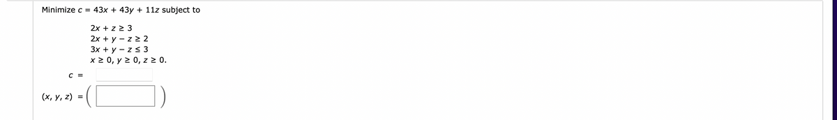 Minimize c = 43x + 43y + 11z subject to
2x + z > 3
2х + у
- z > 2
Зх + у — z < 3
x 2 0, y 2 0, z > 0.
C =
(х, у, 2)
