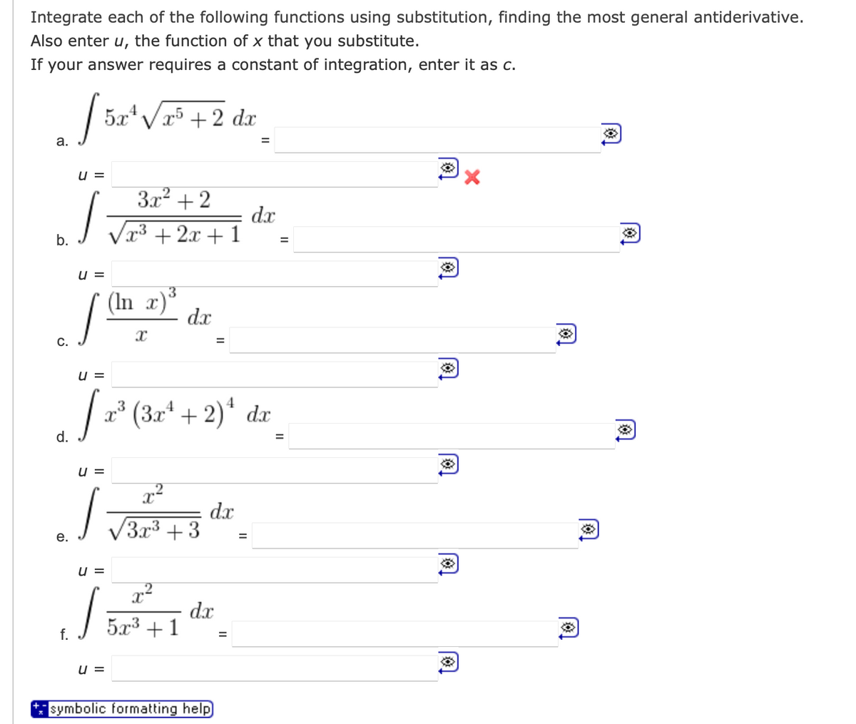 Integrate each of the following functions using substitution, finding the most general antiderivative.
Also enter u, the function of x that you substitute.
If your answer requires a constant of integration, enter it as c.
2√5x² √25
a.
b.
C.
U =
U =
J
5x+√x5 + 2 dx
f.
3x² + 2
√x³ + 2x + 1
U =
J
e.
U =
J
U =
(In x)
X
U =
d. 2¹ (3x² + 2)¹ dx
J
dx
x²
3x³ +3
x²
5r3+1
=
dx
dx
symbolic formatting help
=
=
dx
=
=
✪
✪
✪