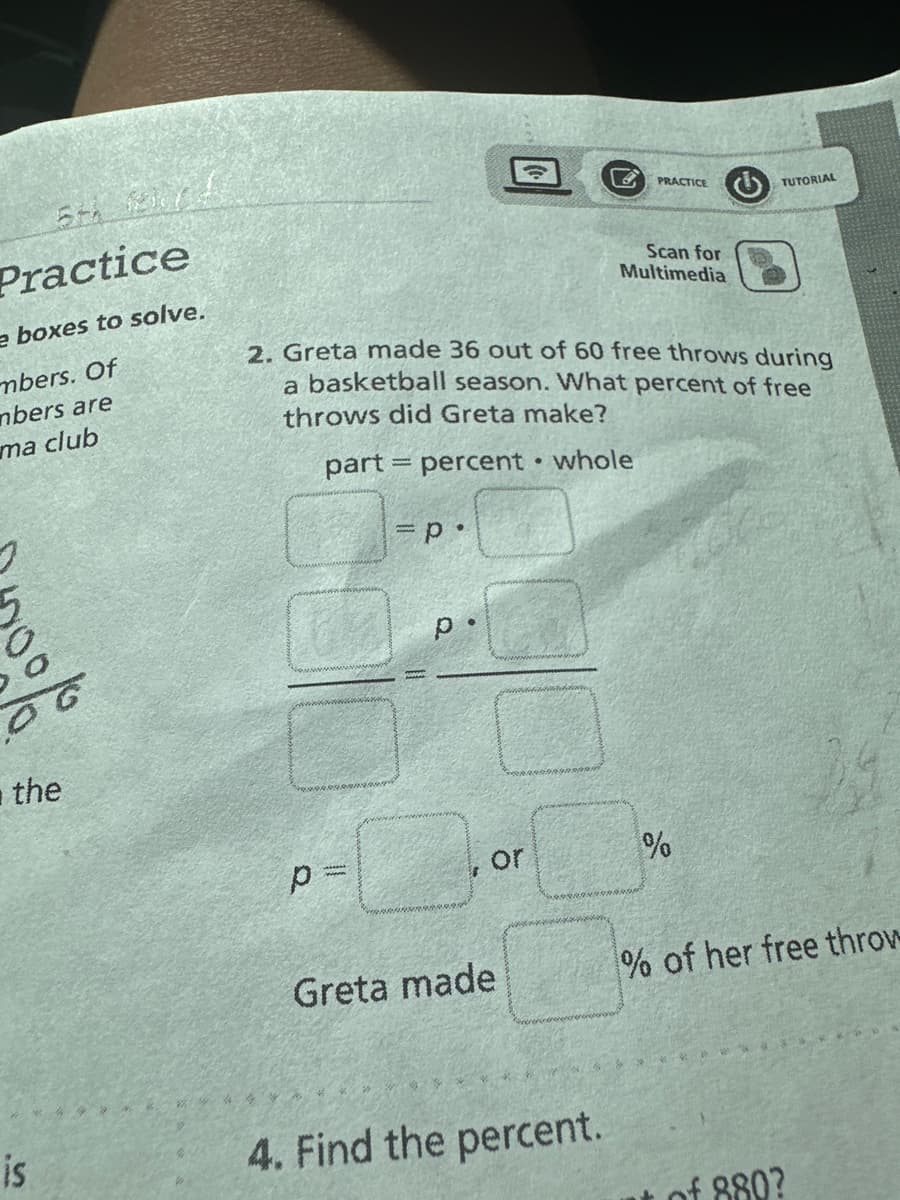 5th firs
Practice
e boxes to solve.
mbers. Of
mbers are
ma club
2
the
is
30
p=
=P*
2. Greta made 36 out of 60 free throws during
a basketball season. What percent of free
throws did Greta make?
part percent whole
p.
or
Greta made
●
B
4. Find the percent.
PRACTICE
Scan for
Multimedia
TUTORIAL
%
% of her free throw
*******
of 880?