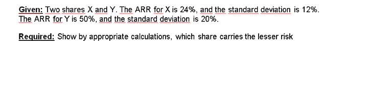 Given: Two shares X and Y. The ARR for X is 24%, and the standard deviation is 12%.
The ARR for Y is 50%, and the standard deviation is 20%.
Required: Show by appropriate calculations, which share carries the lesser risk
