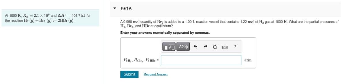 Part A
At 1000 K, Kp = 2.1 x 10° and AH° = -101.7 kJ for
the reaction H2(g) + Br2 (g) = 2HBr (g).
A 0.958 mol quantity of Br2 is added to a 1.00 L reaction vessel that contains 1.22 mol of H₂ gas at 1000 K. What are the partial pressures of
H2, Br2, and HBr at equilibrium?
Enter your answers numerically separated by commas.
ΜΕ ΑΣΦ
Pe H₂, Pe Br₂, Pe H
HBr
Submit
Request Answer
?
atm