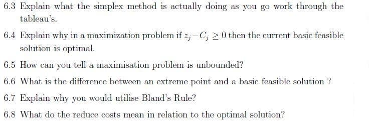 6.3 Explain what the simplex method is actually doing as you go work through the
tableau's.
6.4 Explain why in a maximization problem if z; -C; > 0 then the current basic feasible
solution is optimal.
6.5 How can you tell a maximisation problem is unbounded?
6.6 What is the difference between an extreme point and a basic feasible solution ?
6.7 Explain why you would utilise Bland's Rule?
6.8 What do the reduce costs mean in relation to the optimal solution?
