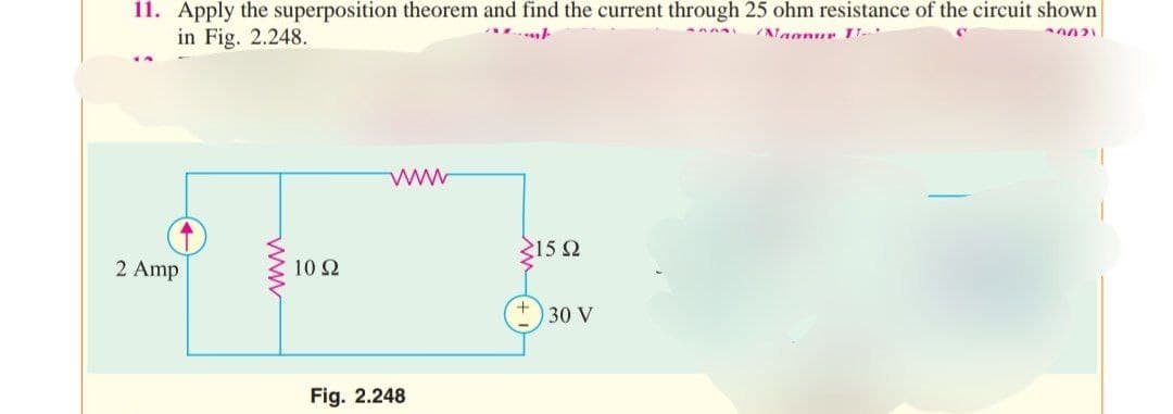 50021
AAAAY
11. Apply the superposition theorem and find the current through 25 ohm resistance of the circuit shown
in Fig. 2.248.
amt
Naanur TT-
2 Amp
ww
10 S2
www
Fig. 2.248
<15 Q2
30 V