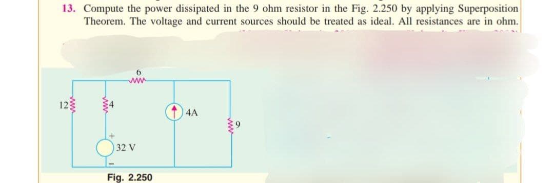 13. Compute the power dissipated in the 9 ohm resistor in the Fig. 2.250 by applying Superposition
Theorem. The voltage and current sources should be treated as ideal. All resistances are in ohm.
12
6
www.
32 V
Fig. 2.250
4A