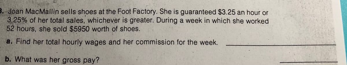 3. Joan MacMallin sells shoes at the Foot Factory. She is guaranteed $3.25 an hour or
3.25% of her total sales, whichever is greater. During a week in which she worked
52 hours, she sold $5950 worth of shoes.
a. Find her total hourly wages and her çommission for the week.
b. What was her gross pay?
