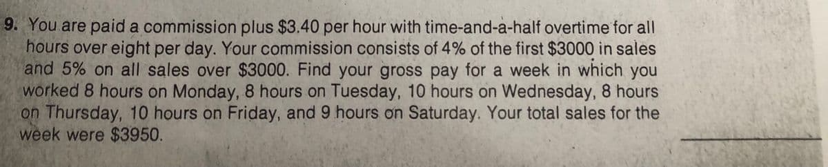 9. You are paid a commission plus $3.40 per hour with time-and-a-half overtime for all
hours over eight per day. Your commission consists of 4% of the first $3000 in sales
and 5% on all sales over $3000. Find your gross pay for a week in which you
worked 8 hours on Monday, 8 hours on Tuesday, 10 hours on Wednesday, 8 hours
on Thursday, 10 hours on Friday, and 9 hours on Saturday. Your total sales for the
week were $3950.
