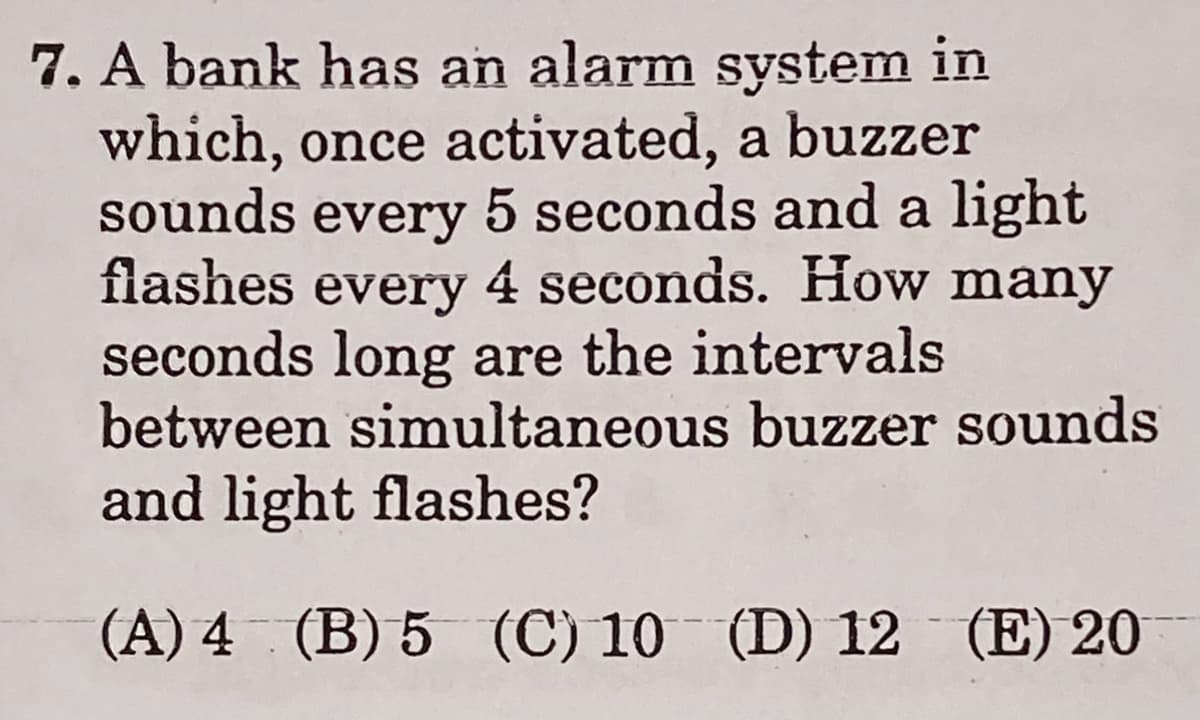 7. A bank has an alarm system in
which, once activated, a buzzer
sounds every 5 seconds and a light
flashes every 4 seconds. How many
seconds long are the intervals
between simultaneous buzzer sounds
and light flashes?
(A) 4 (B) 5 (C) 10 (D) 12 (E) 20
