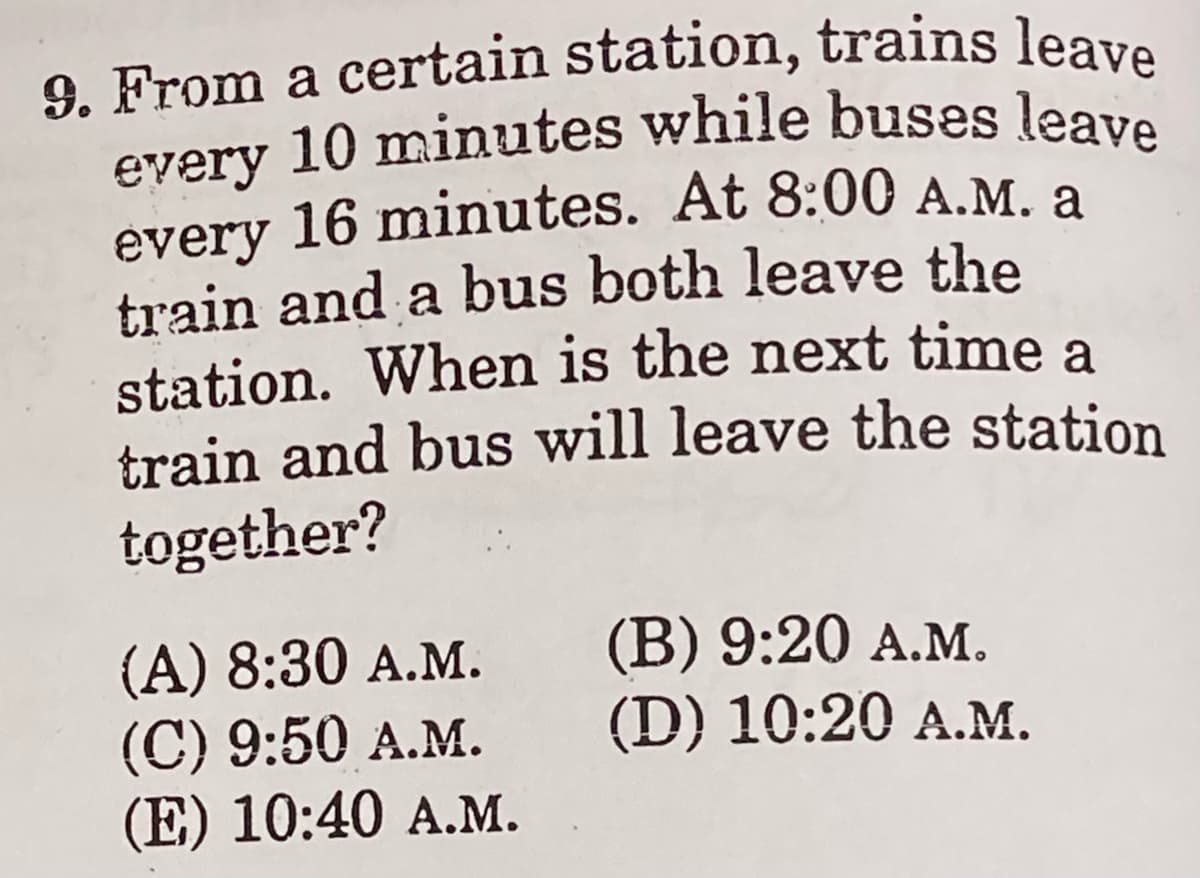 9. From a certain station, trains leave
every 10 minutes while buses leave
a
every 10 minutes while buses leave
every 16 minutes. At 8:00 A.M. a
train and a bus both leave the
station. When is the next time a
train and bus will leave the station
together?
(A) 8:30 A.M.
(C) 9:50 A.M.
(E) 10:40 A.M.
(B) 9:20 А.м.
(D) 10:20 A.M.
