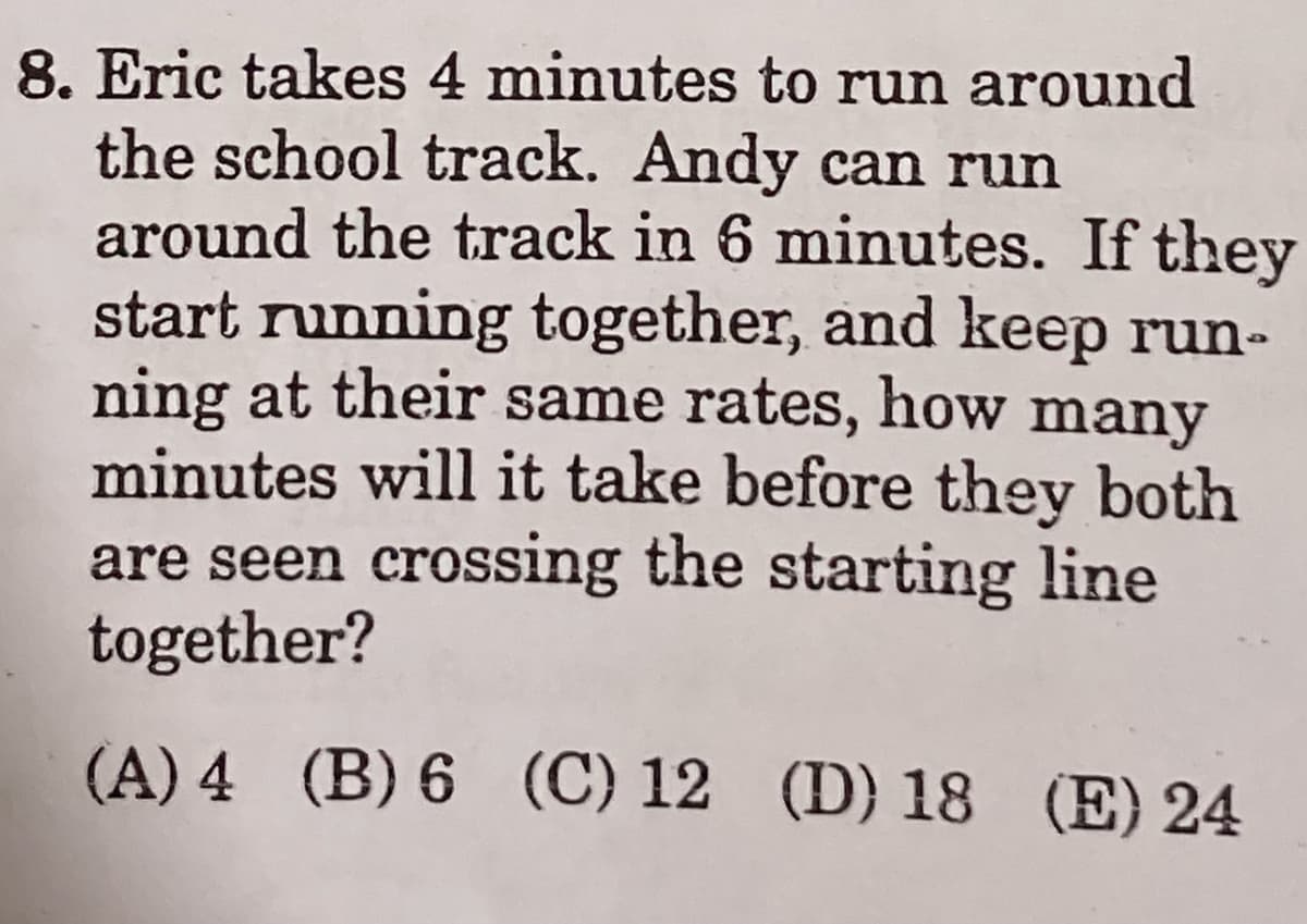 8. Eric takes 4 minutes to run around
the school track. Andy can run
around the track in 6 minutes. If they
start running together, and keep run-
ning at their same rates, how many
minutes will it take before they both
are seen crossing the starting line
together?
(A) 4 (B) 6 (C) 12 (D) 18 (E) 24
