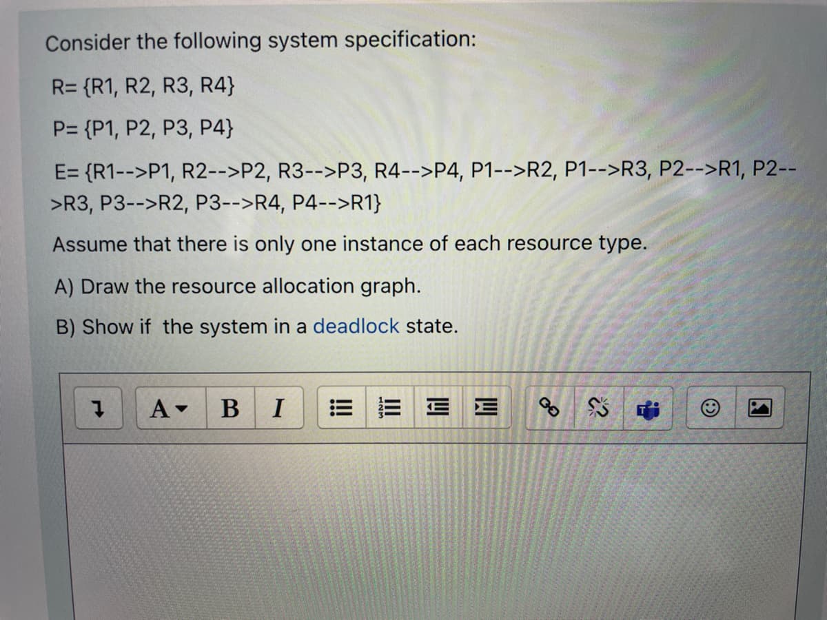 Consider the following system specification:
R= {R1, R2, R3, R4}
P= {P1, P2, P3, P4}
E= {R1-->P1, R2-->P2, R3-->P3, R4-->P4, P1-->R2, P1-->R3, P2-->R1, P2--
>R3, P3-->R2, P3-->R4, P4-->R1}
Assume that there is only one instance of each resource type.
A) Draw the resource allocation graph.
B) Show if the system in a deadlock state.
A-
B
I
E E
