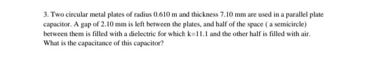 3. Two circular metal plates of radius 0.610 m and thickness 7.10 mm are used in a parallel plate
capacitor. A gap of 2.10 mm is left between the plates, and half of the space ( a semicircle)
between them is filled with a dielectric for which k=11.1 and the other half is filled with air.
What is the capacitance of this capacitor?
