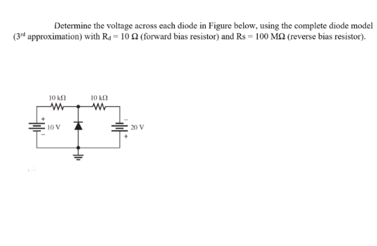 Determine the voltage across each diode in Figure below, using the complete diode model
(3rd approximation) with Ra= 10 22 (forward bias resistor) and Rs = 100 M2 (reverse bias resistor).
10 kf
ww
10 V
10 ΚΩ
ww
20 V