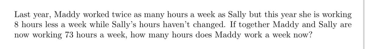 Last year, Maddy worked twice as many hours a week as Sally but this year she is working
8 hours less a week while Sally's hours haven't changed. If together Maddy and Sally are
now working 73 hours a week, how many hours does Maddy work a week now?
