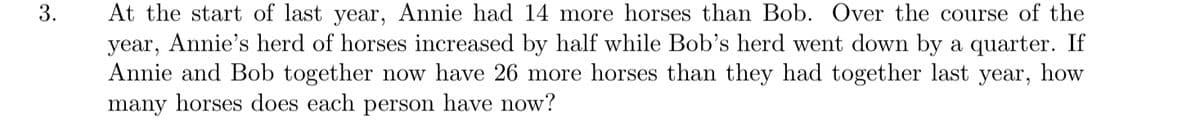 At the start of last year, Annie had 14 more horses than Bob. Over the course of the
year, Annie's herd of horses increased by half while Bob's herd went down by a quarter. If
Annie and Bob together now have 26 more horses than they had together last year, how
many horses does each person have now?
3.
