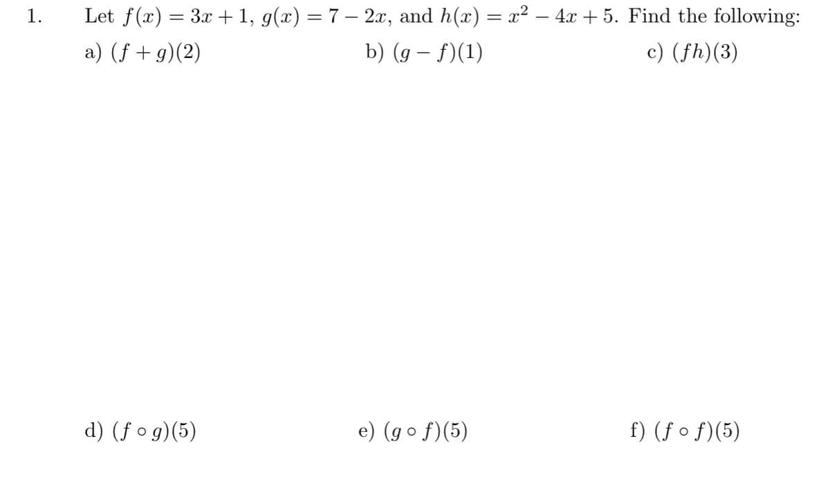 1.
Let f(x) = 3x +1, g(x) = 7 – 2x, and h(x) = x² – 4x + 5. Find the following:
a) (f + g)(2)
b) (g – f)(1)
c) (fh)(3)
d) (f o g)(5)
e) (go f)(5)
f) (ƒ o f)(5)
