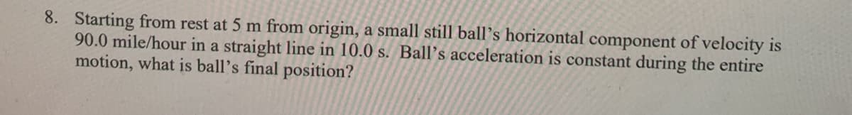 8. Starting from rest at 5 m from origin, a small still ball's horizontal component of velocity is
90.0 mile/hour in a straight line in 10.0 s. Ball's acceleration is constant during the entire
motion, what is ball's final position?
