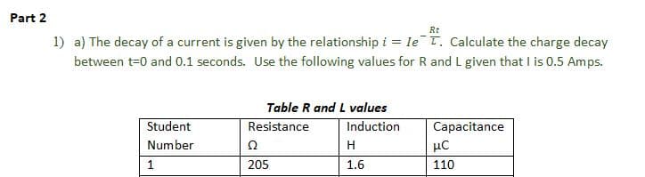 Part 2
Rt
1) a) The decay of a current is given by the relationship i = Ie T. Calculate the charge decay
between t=0 and 0.1 seconds. Use the following values for R and L given that I is 0.5 Amps.
Student
Number
1
Table R and L values
Resistance
Ω
205
Induction
H
1.6
Capacitance
нс
110