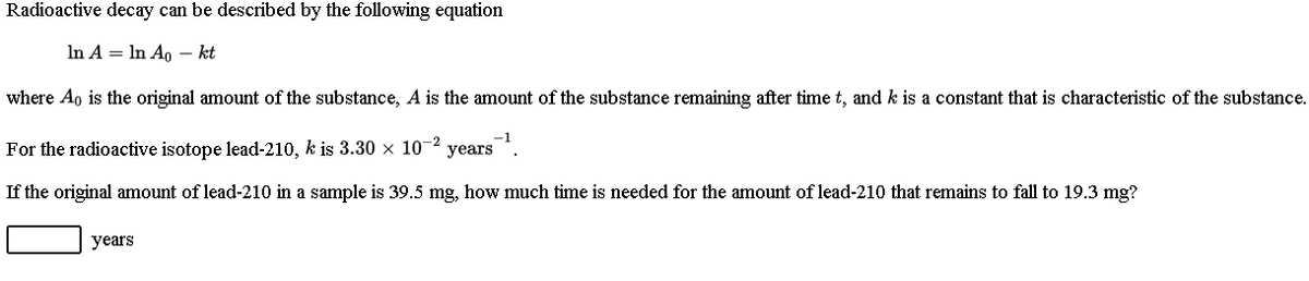 Radioactive decay can be described by the following equation
In A = In A, –- kt
where Ao is the original amount of the substance, A is the amount of the substance remaining after time t, and k is a constant that is characteristic of the substance.
For the radioactive isotope lead-210, k is 3.30 × 10-2
years
If the original amount of lead-210 in a sample is 39.5 mg, how much time is needed for the amount of lead-210 that remains to fall to 19.3 mg?
years
