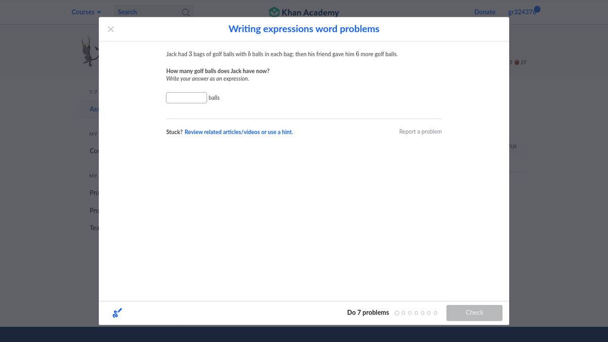 Courses v
V Khan Academy
gr32437
Search
Donate
Writing expressions word problems
Jack had 3 bags of golf balls with b balls in each bag: then his friend gave him 6 more golf balls.
O 27
How many golf balls does Jack have now?
Write your answer as an expression.
7-7
balls
As
Stuck? Review related articles/videos or use a hint.
Report a problem
MY
US
Co
MY
Pro
Pro
Tea
Do 7 problems o00 o o00
Check
