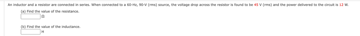 An inductor and a resistor are connected in series. When connected to a 60-Hz, 90-V (rms) source, the voltage drop across the resistor is found to be 45 V (rms) and the power delivered to the circuit is 12 W.
(a) Find the value of the resistance.
Ω
(b) Find the value of the inductance.
H