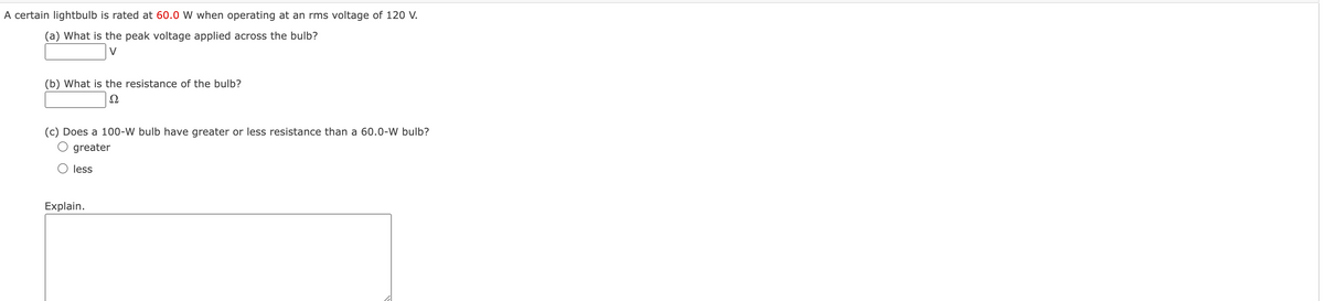 A certain lightbulb is rated at 60.0 W when operating at an rms voltage of 120 V.
(a) What is the peak voltage applied across the bulb?
(b) What is the resistance of the bulb?
Ω
(c) Does a 100-W bulb have greater or less resistance than a 60.0-W bulb?
greater
less
Explain.