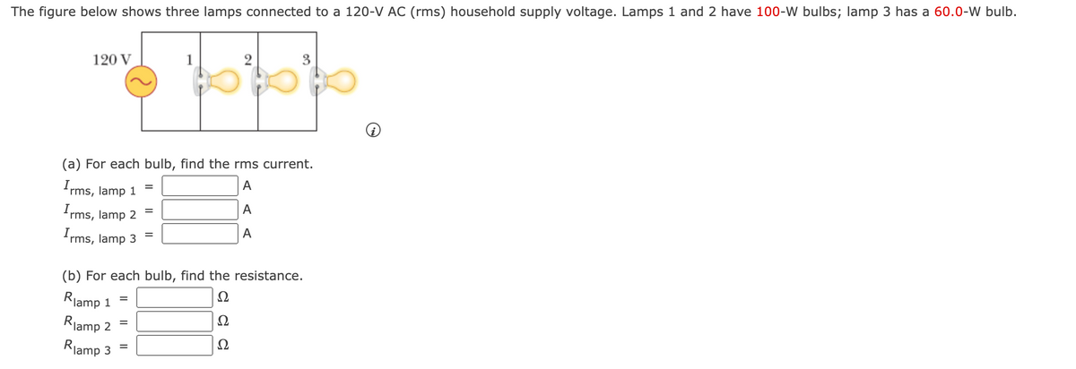 The figure below shows three lamps connected to a 120-V AC (rms) household supply voltage. Lamps 1 and 2 have 100-W bulbs; lamp 3 has a 60.0-W bulb.
120 V
(a) For each bulb, find the rms current.
A
A
A
Irms, lamp 1
Irms, lamp 2
Irms,
lamp 3
Rlamp 1
Rlamp 2
(b) For each bulb, find the resistance.
Ω
Ω
Ω
Rlamp 3
=
=
=
=