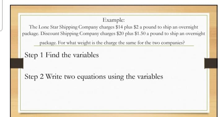 Example:
The Lone Star Shipping Company charges $14 plus $2 a pound to ship an overnight
package. Discount Shipping Company charges $20 plus $1.50 a pound to ship an overnight
package. For what weight is the charge the same for the two companies?
Step 1 Find the variables
Step 2 Write two equations using the variables