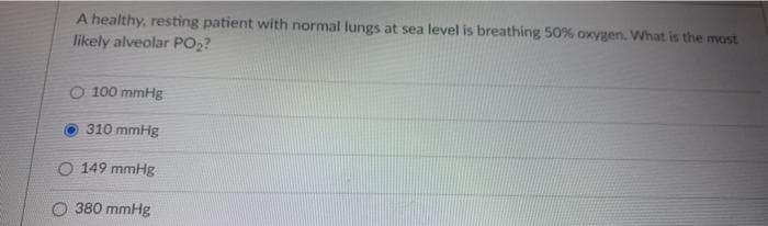 A healthy, resting patient with normal lungs at sea level is breathing 50% oxygen. What is the most
likely alveolar PO2?
O 100 mmHg
310 mmHg
O 149 mmHg
O 380 mmHg
