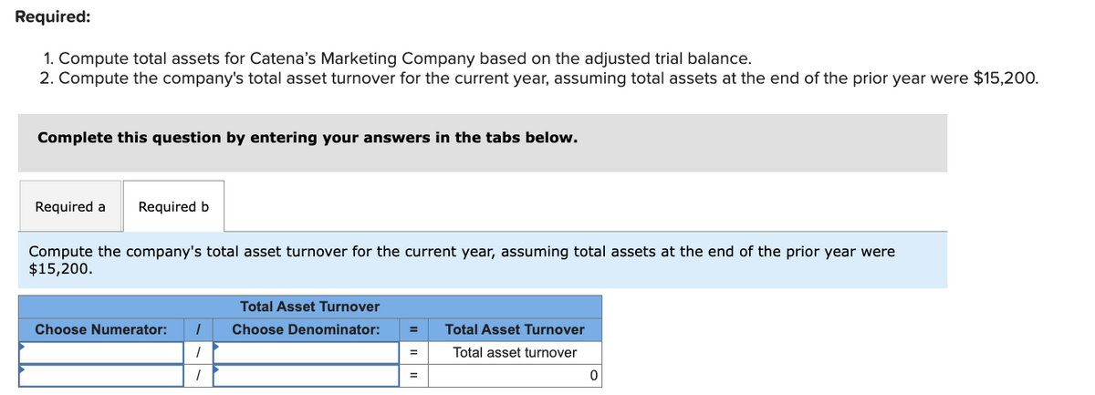 Required:
1. Compute total assets for Catena's Marketing Company based on the adjusted trial balance.
2. Compute the company's total asset turnover for the current year, assuming total assets at the end of the prior year were $15,200.
Complete this question by entering your answers in the tabs below.
Required a Required b
Compute the company's total asset turnover for the current year, assuming total assets at the end of the prior year were
$15,200.
Total Asset Turnover
Choose Numerator:
1
Choose Denominator:
Total Asset Turnover
1
=
Total asset turnover
0