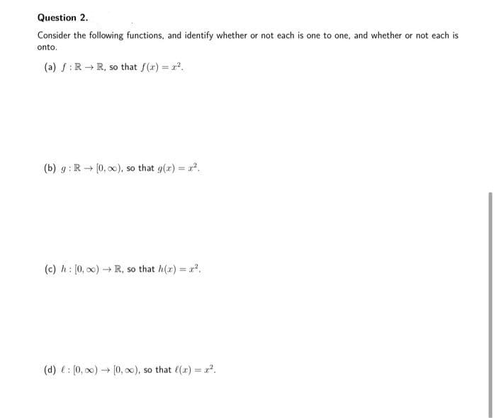 Question 2.
Consider the following functions, and identify whether or not each is one to one, and whether or not each is
onto.
(a) f:R →R, so that f(r) = r.
%3D
(b) g: R (0, ), so that g(x) = a.
(c) h: [0, o0) R, so that h(x) = .
(d) e: (0, 00) - (0, 0), so that ((r) = a?.
