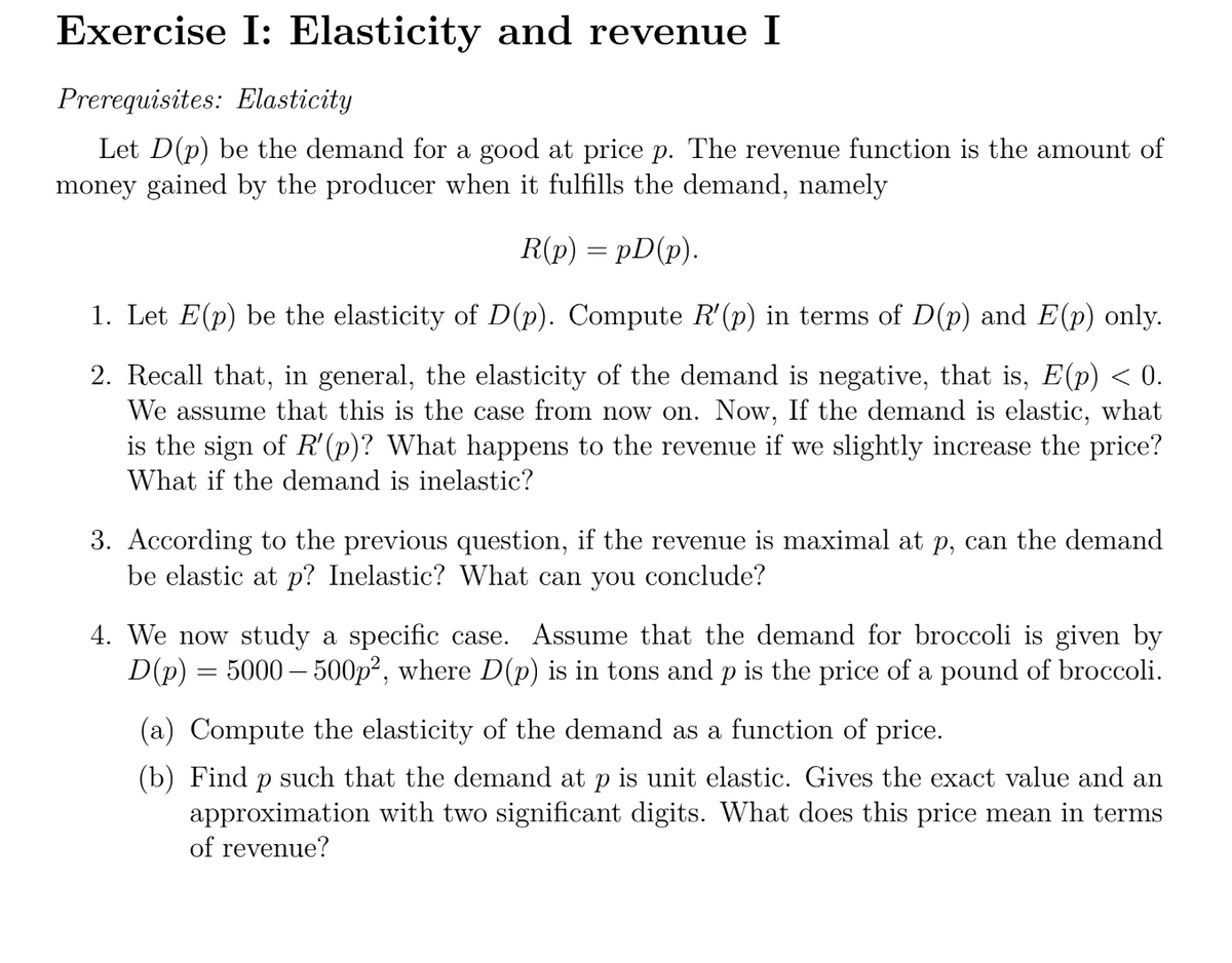 Exercise I: Elasticity and revenue I
Prerequisites: Elasticity
Let D(p) be the demand for a good at price p. The revenue function is the amount of
money gained by the producer when it fulfills the demand, namely
R(p) =pD(p).
1. Let E(p) be the elasticity of D(p). Compute R'(p) in terms of D(p) and E(p) only.
2. Recall that, in general, the elasticity of the demand is negative, that is, E(p) < 0.
We assume that this is the case from now on. Now, If the demand is elastic, what
is the sign of R'(p)? What happens to the revenue if we slightly increase the price?
What if the demand is inelastic?
3. According to the previous question, if the revenue is maximal at p, can the demand
be elastic at p? Inelastic? What can you conclude?
4. We now study a specific case. Assume that the demand for broccoli is given by
D(p) = 5000 - 500p², where D(p) is in tons and p is the price of a pound of broccoli.
(a) Compute the elasticity of the demand as a function of price.
(b) Find p such that the demand at p is unit elastic. Gives the exact value and an
approximation with two significant digits. What does this price mean in terms
of revenue?