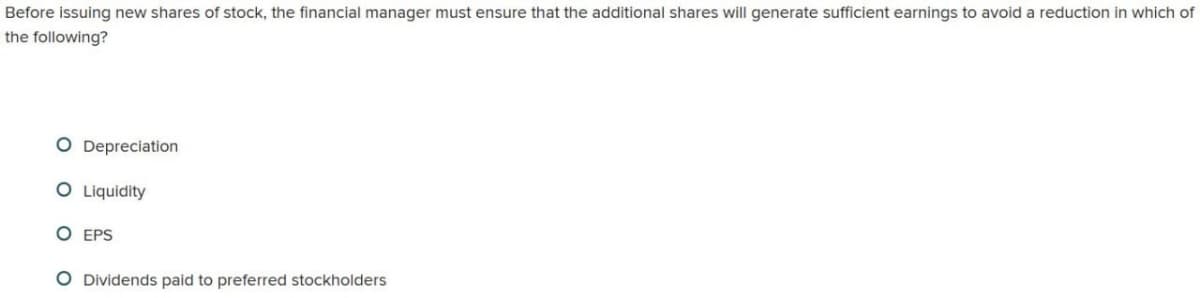 Before issuing new shares of stock, the financial manager must ensure that the additional shares will generate sufficient earnings to avoid a reduction in which of
the following?
O Depreciation
O Liquidity
O EPS
O Dividends paid to preferred stockholders