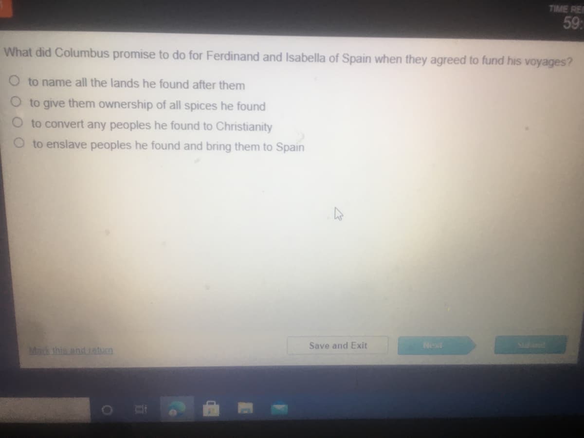 TIME RER
59:
What did Columbus promise to do for Ferdinand and Isabella of Spain when they agreed to fund his voyages?
O to name all the lands he found after them
to give them ownership of all spices he found
to convert any peoples he found to Christianity
to enslave peoples he found and bring them to Spain
Save and Exit
Next
Mack this anduaturn
