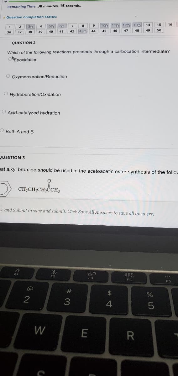 Remaining Time: 38 minutes, 15 seconds.
* Question Completion Status:
100 110 120 130
14
15
16
1
36
38
39
40
41
42
430
44
45
46
47
48
49
50
37
QUESTION 2
Which of the following reactions proceeds through a carbocation intermediate?
OEpoxidation
O Oxymercuration/Reduction
O Hydroboration/Oxidation
O Acid-catalyzed hydration
O Both A and B
QUESTION 3
nat alkyl bromide should be used in the acetoacetic ester synthesis of the follow
CH;CH;CH;ĊCH3
ve and Submit to save and submit. Click Save All Answers to save all answers.
F2
F3
F4
F5
@
#
24
3
W
E
R
