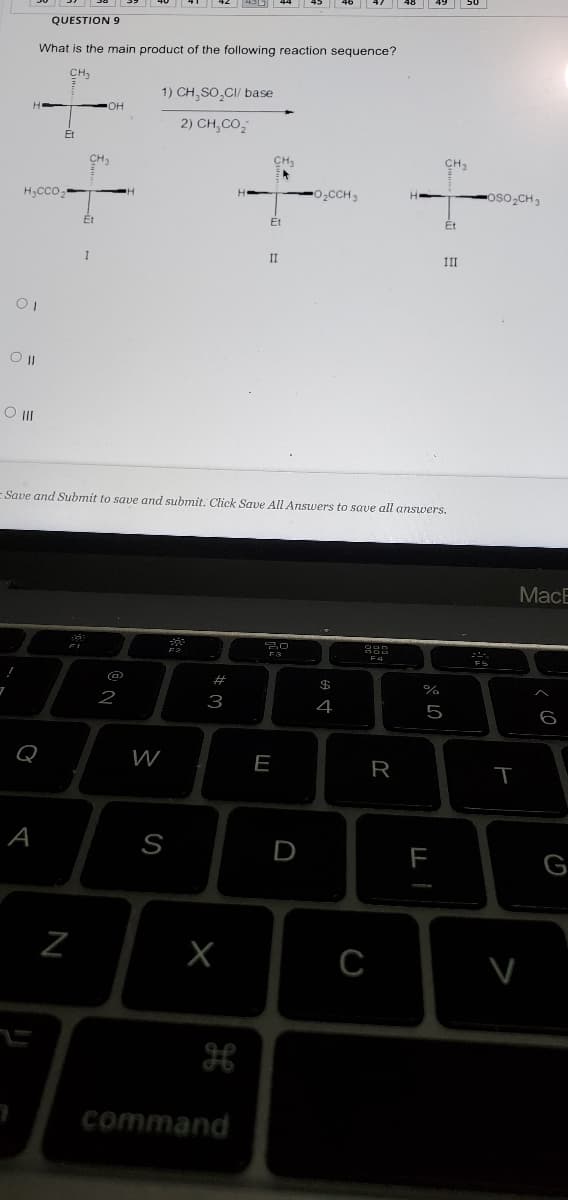 QUESTION 9
What is the main product of the following reaction sequence?
CH,
1) CH,SO,CI/ base
он
2) CH,CO,
Et
CH3
CH
H,CCo,
O2CCH3
oso CH3
Et
Ét
II
III
E Save and Submit to save and submit. Click Saue All Answers to save all answers.
MacE
F4
#
2
3
4
6
Q
W
E
R
A
S
D
F
G
H
command
N
