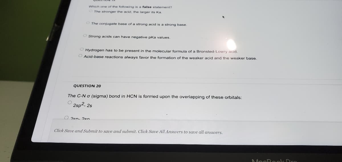 Which one of the following is a false statement?
OThe stronger the acid, the larger its Ka.
O The conjugate base of a strong acid is a strong base.
O Strong acids can have negative pka values.
Hydrogen has to be present in the molecular formula of a Bronsted-Lowry acid.
O Acid-base reactions always favor the formation of the weaker acid and the weaker base.
QUESTION 20
The C-N o (sigma) bond in HCN is formed upon the overlapping of these orbitals:
2sp2- 2s
O 2en- 2en
Click Save and Submit to save and submit. Click Save All Answers to save all answers,
MooRoolk Dro
