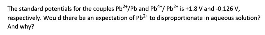 The standard potentials for the couples Pb2+/Pb and Pb4+/ Pb²+ is +1.8 V and -0.126 V,
respectively. Would there be an expectation of Pb²+ to disproportionate in aqueous solution?
And why?